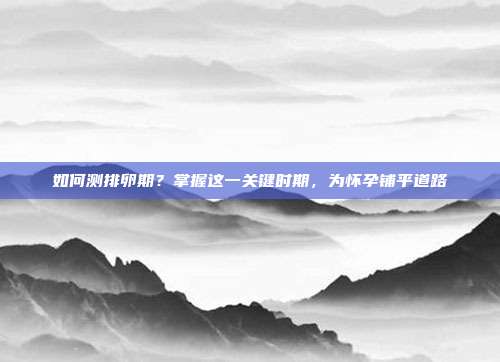 如何测排卵期?掌握这一关键时期,为怀孕铺平道路