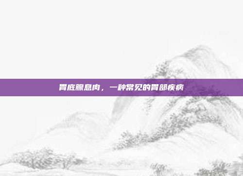 胃底腺息肉,一种常见的胃部疾病