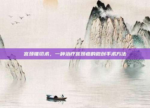 宫颈锥切术,一种治疗宫颈癌的微创手术方法