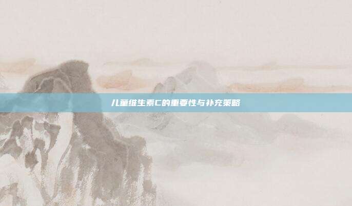 儿童维生素C的重要性与补充策略