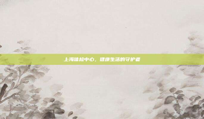 上海体检中心,健康生活的守护者