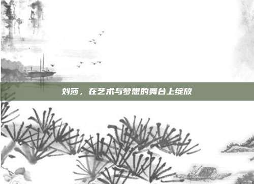 刘莎,在艺术与梦想的舞台上绽放