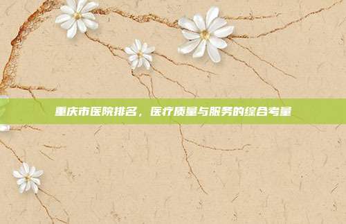 重庆市医院排名,医疗质量与服务的综合考量