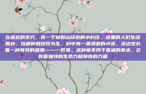在遥远的东方,有一个被群山环抱的小村庄。这里的人们生活简朴,以耕种和放牧为生。村中有一条清澈的小溪,溪边生长着一种奇特的植物——一匹草。这种草不同于普通的草木,它有着独特的生命力和神奇的力量