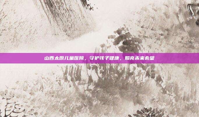 山西太原儿童医院,守护孩子健康,照亮未来希望