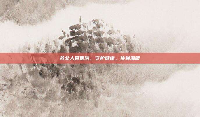 苏北人民医院，守护健康，传递温暖
