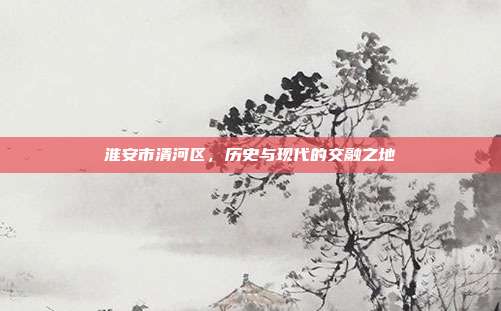 淮安市清河区,历史与现代的交融之地