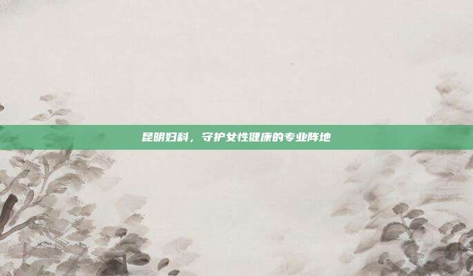 昆明妇科,守护女性健康的专业阵地