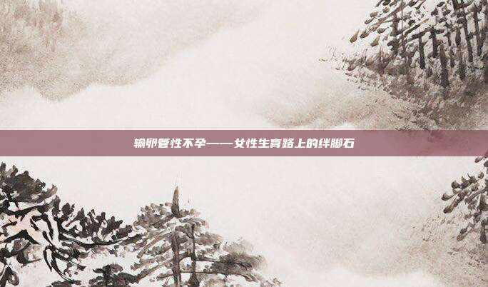 输卵管性不孕——女性生育路上的绊脚石