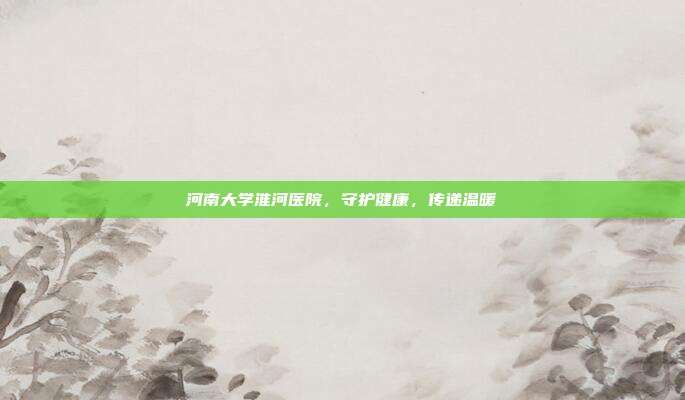 河南大学淮河医院,守护健康,传递温暖