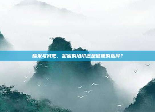 糯米与减肥,甜蜜的陷阱还是健康的选择?