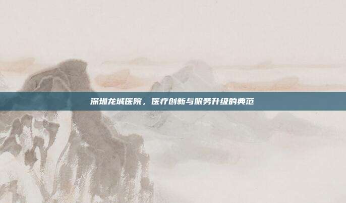 深圳龙城医院，医疗创新与服务升级的典范