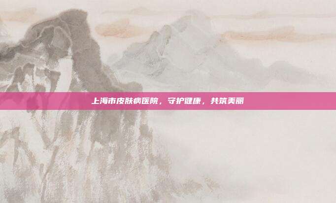 上海市皮肤病医院，守护健康，共筑美丽