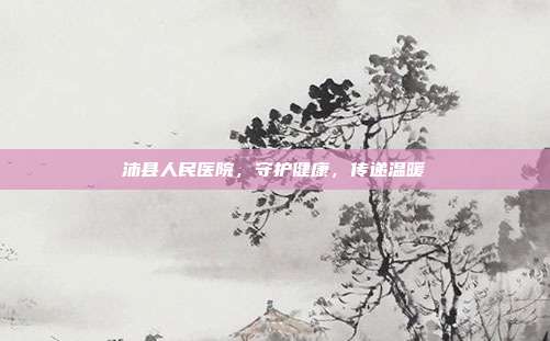 沛县人民医院，守护健康，传递温暖