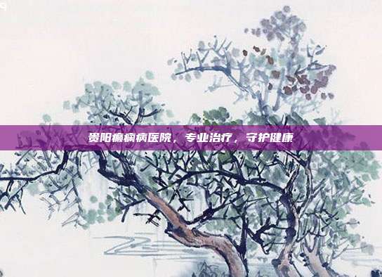 贵阳癫痫病医院,专业治疗,守护健康