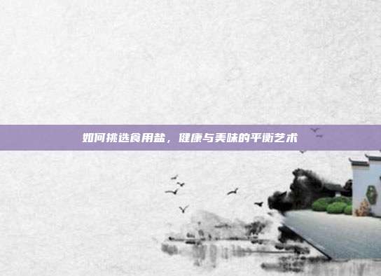 如何挑选食用盐，健康与美味的平衡艺术