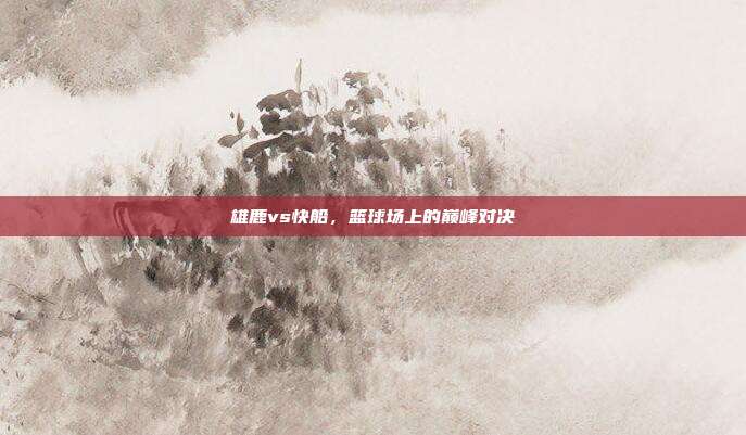 雄鹿vs快船，篮球场上的巅峰对决