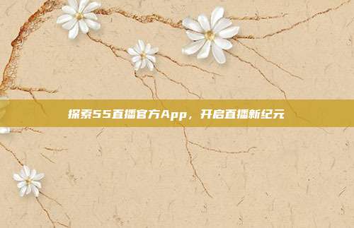 探索55直播官方App，开启直播新纪元