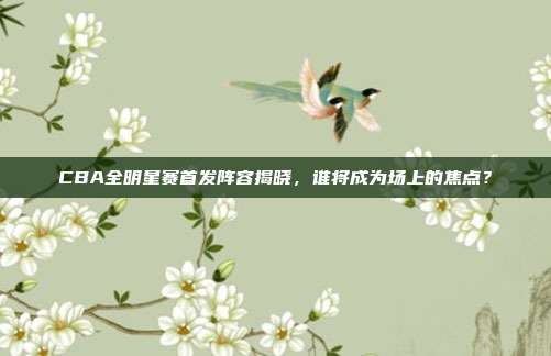 CBA全明星赛首发阵容揭晓,谁将成为场上的焦点?