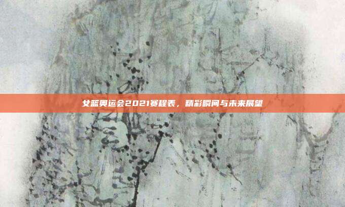 女篮奥运会2021赛程表，精彩瞬间与未来展望
