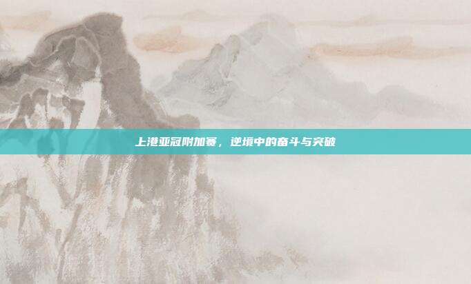 上港亚冠附加赛,逆境中的奋斗与突破