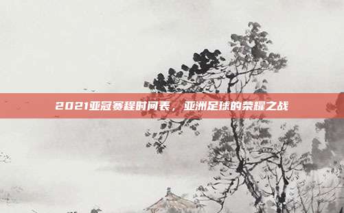 2021亚冠赛程时间表，亚洲足球的荣耀之战