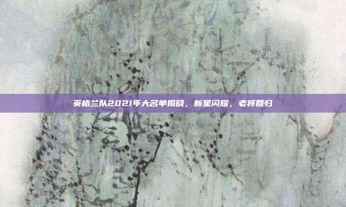 英格兰队2021年大名单揭晓，新星闪耀，老将回归