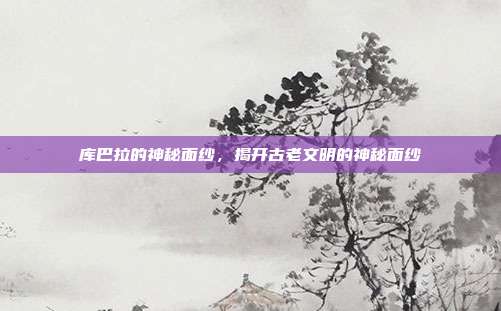 库巴拉的神秘面纱，揭开古老文明的神秘面纱