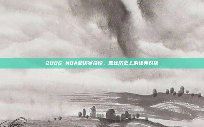 2006 NBA总决赛录像，篮球历史上的经典对决