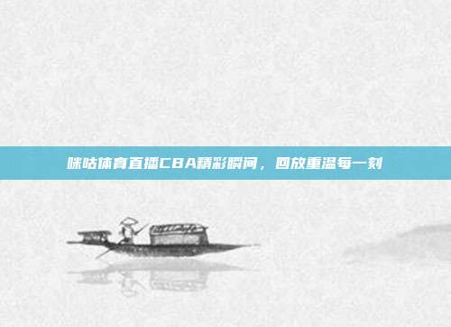咪咕体育直播CBA精彩瞬间，回放重温每一刻