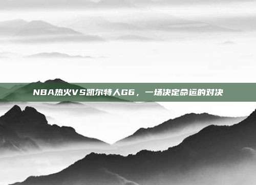 NBA热火VS凯尔特人G6，一场决定命运的对决