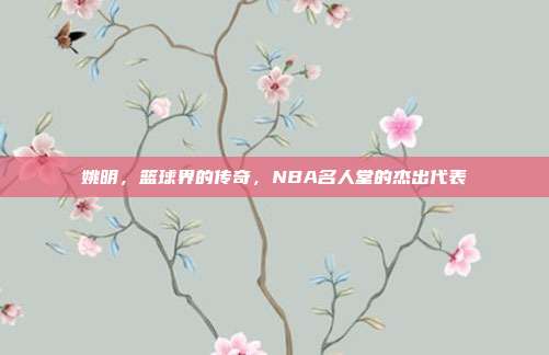 姚明，篮球界的传奇，NBA名人堂的杰出代表