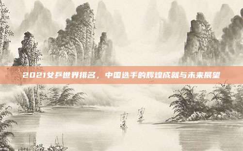 2021女乒世界排名，中国选手的辉煌成就与未来展望