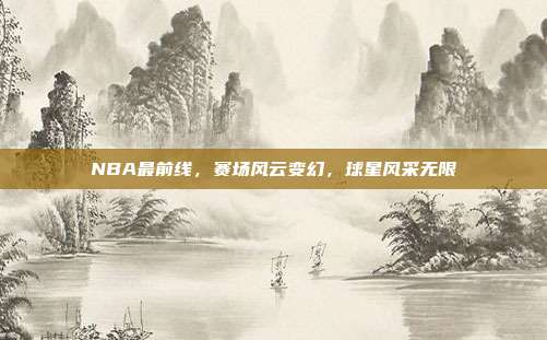 NBA最前线，赛场风云变幻，球星风采无限