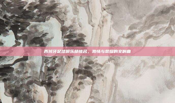 西班牙足球俱乐部排名,激情与荣耀的交响曲