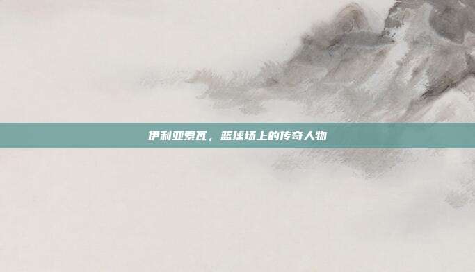 伊利亚索瓦，篮球场上的传奇人物