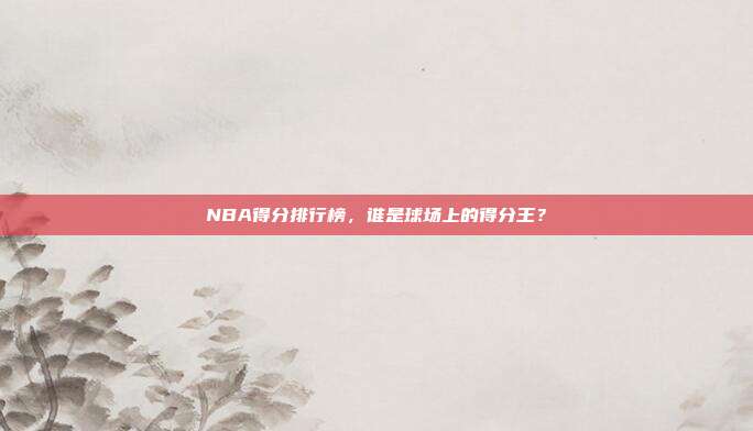 NBA得分排行榜,谁是球场上的得分王?