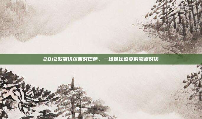 2012欧冠切尔西对巴萨,一场足球盛宴的巅峰对决