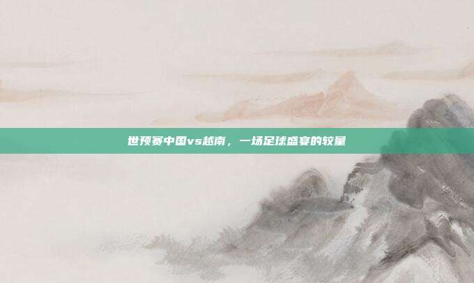 世预赛中国vs越南,一场足球盛宴的较量