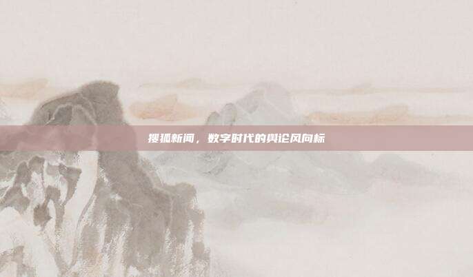 搜狐新闻,数字时代的舆论风向标