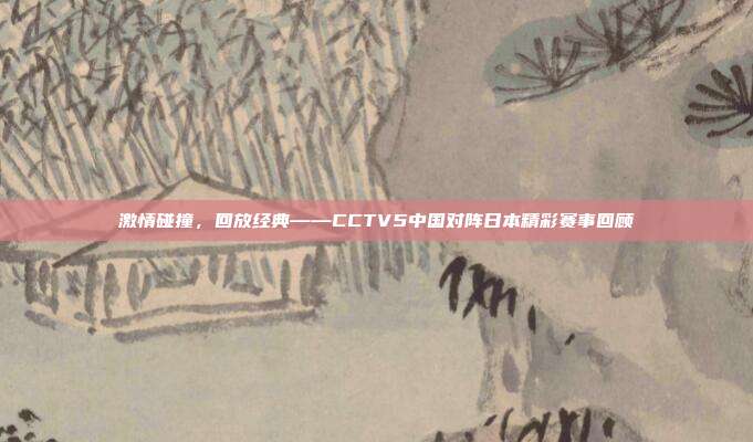 激情碰撞,回放经典——CCTV5中国对阵日本精彩赛事回顾