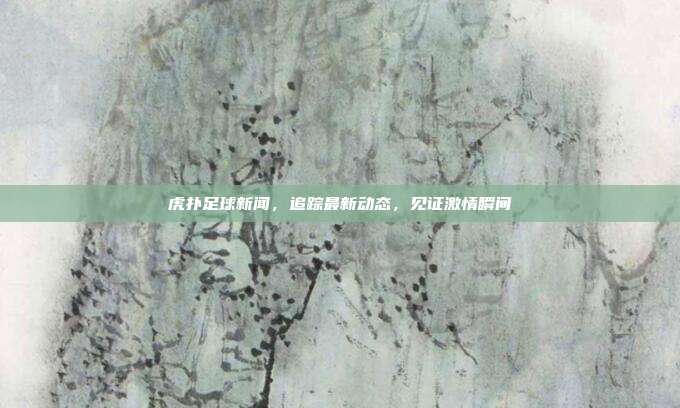 虎扑足球新闻，追踪最新动态，见证激情瞬间
