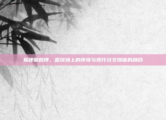 易建联微博,篮球场上的传奇与现代社交媒体的融合