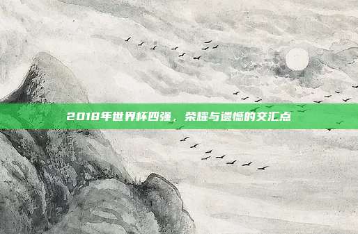 2018年世界杯四强,荣耀与遗憾的交汇点