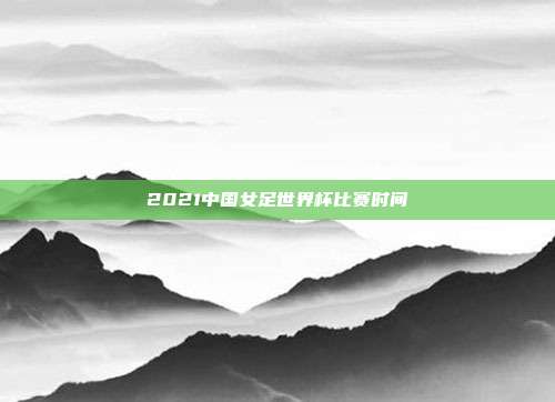 2021中国女足世界杯比赛时间