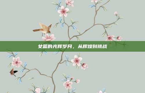 女篮的光辉岁月,从辉煌到挑战
