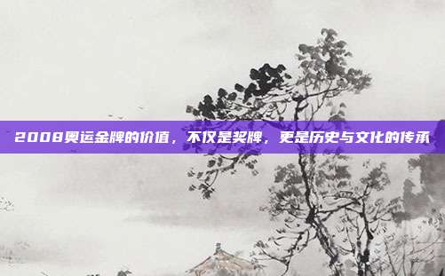 2008奥运金牌的价值,不仅是奖牌,更是历史与文化的传承