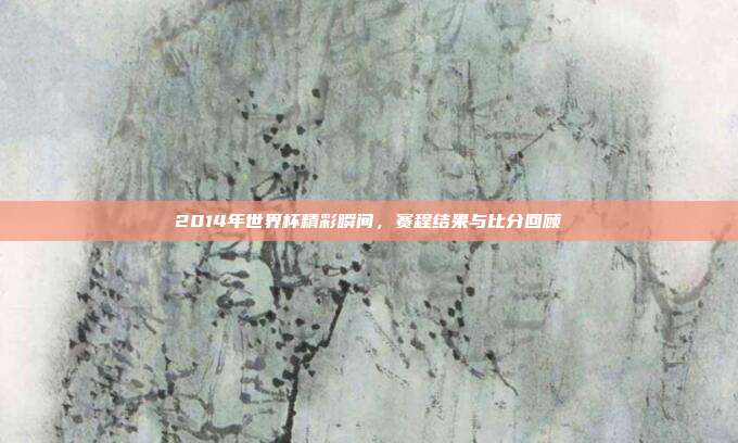 2014年世界杯精彩瞬间,赛程结果与比分回顾