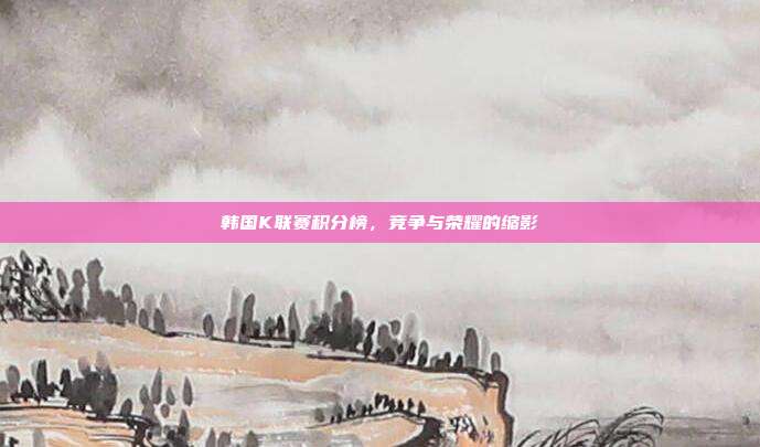 韩国K联赛积分榜,竞争与荣耀的缩影