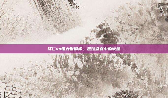 拜仁vs恒大世俱杯,足球盛宴中的较量